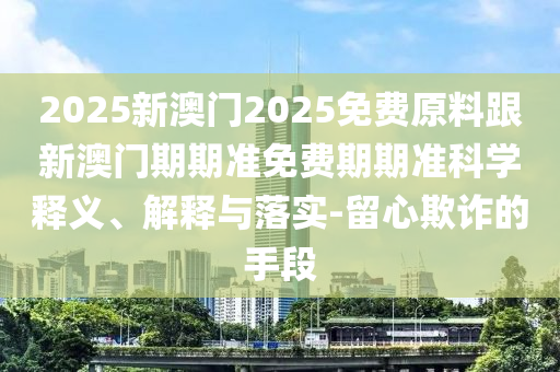 2025新澳門2025免費原料跟新澳門期期準免費期期準科學釋義、解釋與落實-留心欺詐的手段