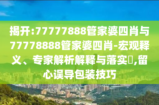揭開(kāi):77777888管家婆四肖與77778888管家婆四肖-宏觀釋義、專(zhuān)家解析解釋與落實(shí)?,留心誤導(dǎo)包裝技巧