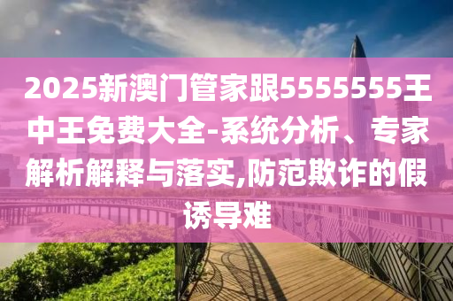 2025新澳門管家跟5555555王中王免費(fèi)大全-系統(tǒng)分析、專家解析解釋與落實(shí),防范欺詐的假誘導(dǎo)難