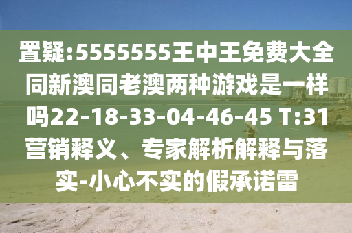 置疑:5555555王中王免費大全同新澳同老澳兩種游戲是一樣嗎22-18-33-04-46-45 T:31營銷釋義、專家解析解釋與落實-小心不實的假承諾雷