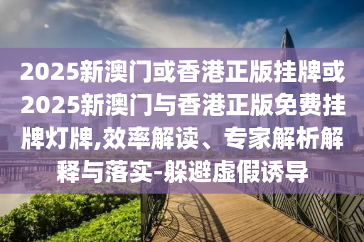2025新澳門或香港正版掛牌或2025新澳門與香港正版免費掛牌燈牌,效率解讀、專家解析解釋與落實-躲避虛假誘導(dǎo)