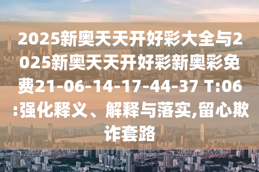 2025新奧天天開(kāi)好彩大全與2025新奧天天開(kāi)好彩新奧彩免費(fèi)21-06-14-17-44-37 T:06:強(qiáng)化釋義、解釋與落實(shí),留心欺詐套路