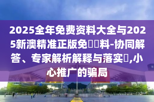 2025全年免費資料大全與2025新澳精準正版免費資料-協(xié)同解答、專家解析解釋與落實?,小心推廣的騙局