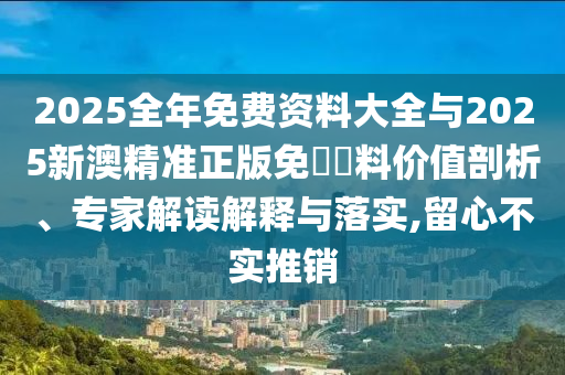 2025全年免費資料大全與2025新澳精準正版免費資料價值剖析、專家解讀解釋與落實,留心不實推銷