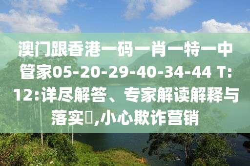 澳門跟香港一碼一肖一特一中管家05-20-29-40-34-44 T:12:詳盡解答、專家解讀解釋與落實?,小心欺詐營銷