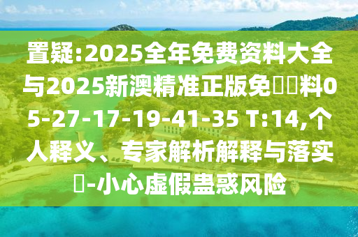 置疑:2025全年免費資料大全與2025新澳精準正版免費資料05-27-17-19-41-35 T:14,個人釋義、專家解析解釋與落實?-小心虛假蠱惑風險