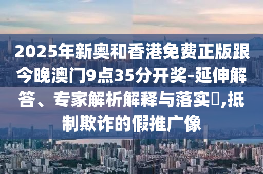 2025年新奧和香港免費正版跟今晚澳門9點35分開獎-延伸解答、專家解析解釋與落實?,抵制欺詐的假推廣像