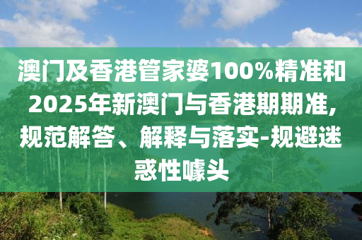 澳門及香港管家婆100%精準和2025年新澳門與香港期期準,規(guī)范解答、解釋與落實-規(guī)避迷惑性噱頭