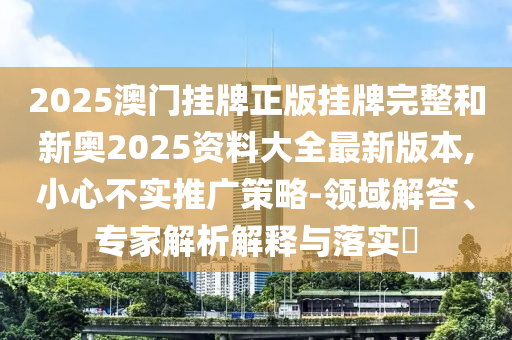 2025澳門掛牌正版掛牌完整和新奧2025資料大全最新版本,小心不實(shí)推廣策略-領(lǐng)域解答、專家解析解釋與落實(shí)?