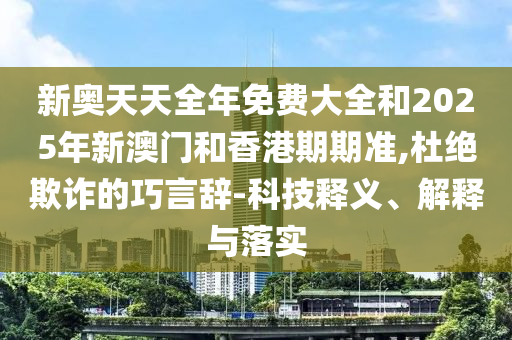 新奧天天全年免費大全和2025年新澳門和香港期期準(zhǔn),杜絕欺詐的巧言辭-科技釋義、解釋與落實