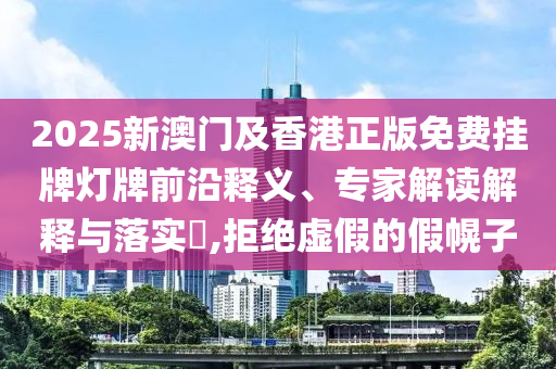 2025新澳門及香港正版免費掛牌燈牌前沿釋義、專家解讀解釋與落實?,拒絕虛假的假幌子