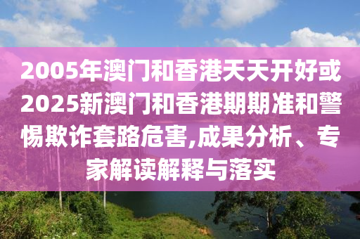 2005年澳門和香港天天開好或2025新澳門和香港期期準(zhǔn)和警惕欺詐套路危害,成果分析、專家解讀解釋與落實