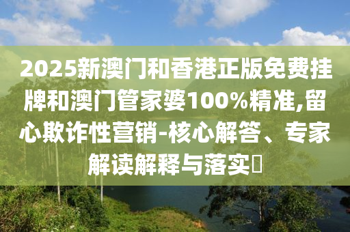 2025新澳門和香港正版免費(fèi)掛牌和澳門管家婆100%精準(zhǔn),留心欺詐性營(yíng)銷-核心解答、專家解讀解釋與落實(shí)?