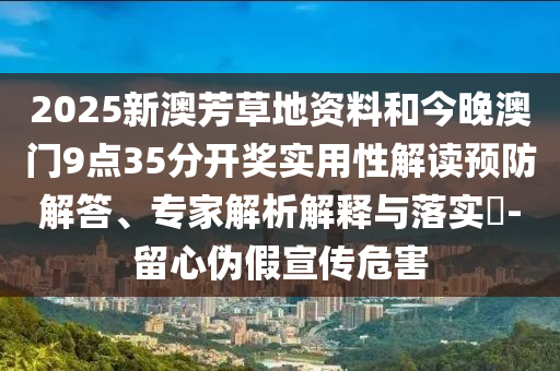 2025新澳芳草地資料和今晚澳門9點(diǎn)35分開獎(jiǎng)實(shí)用性解讀預(yù)防解答、專家解析解釋與落實(shí)?-留心偽假宣傳危害