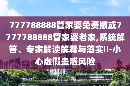 777788888管家婆免費(fèi)版或7777788888管家婆老家,系統(tǒng)解答、專家解讀解釋與落實(shí)?-小心虛假蠱惑風(fēng)險(xiǎn)