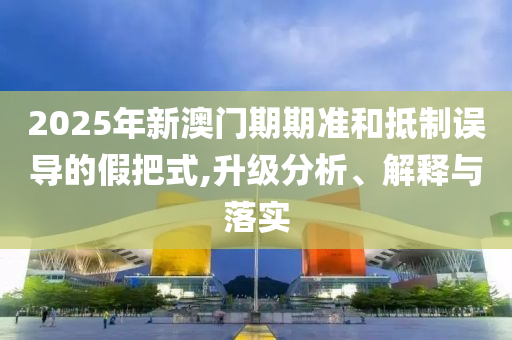 2025年新澳門期期準和抵制誤導(dǎo)的假把式,升級分析、解釋與落實