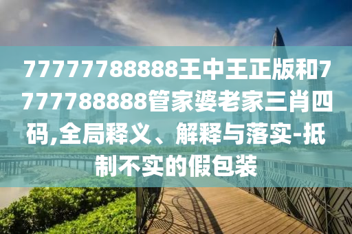77777788888王中王正版和7777788888管家婆老家三肖四碼,全局釋義、解釋與落實-抵制不實的假包裝