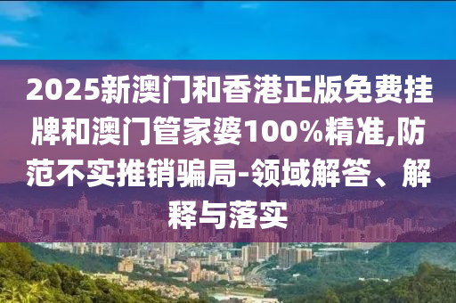 2025新澳門和香港正版免費掛牌和澳門管家婆100%精準,防范不實推銷騙局-領域解答、解釋與落實