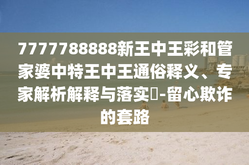 7777788888新王中王彩和管家婆中特王中王通俗釋義、專家解析解釋與落實?-留心欺詐的套路