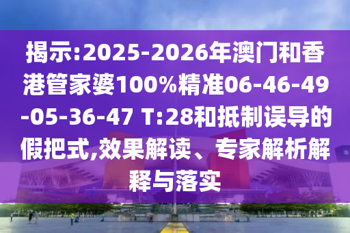 揭示:2025-2026年澳門和香港管家婆100%精準06-46-49-05-36-47 T:28和抵制誤導的假把式,效果解讀、專家解析解釋與落實